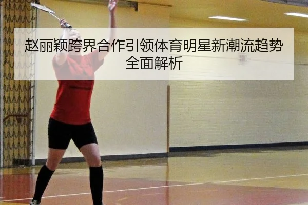 赵丽颖跨界合作引领体育明星新潮流趋势全面解析